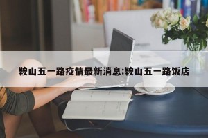 鞍山五一路疫情最新消息:鞍山五一路饭店