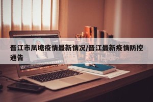 晋江市凤塘疫情最新情况/晋江最新疫情防控通告