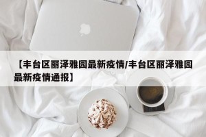 【丰台区丽泽雅园最新疫情/丰台区丽泽雅园最新疫情通报】