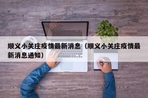 顺义小关庄疫情最新消息（顺义小关庄疫情最新消息通知）