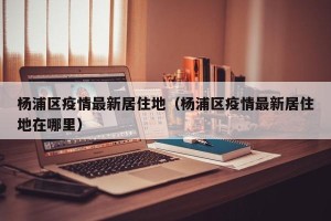 杨浦区疫情最新居住地（杨浦区疫情最新居住地在哪里）