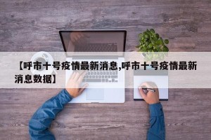 【呼市十号疫情最新消息,呼市十号疫情最新消息数据】