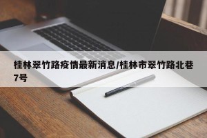 桂林翠竹路疫情最新消息/桂林市翠竹路北巷7号