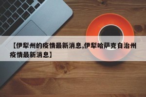 【伊犁州的疫情最新消息,伊犁哈萨克自治州疫情最新消息】