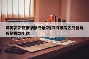 威海高新区疫情报告最新/威海市高区疫情防控指挥部电话