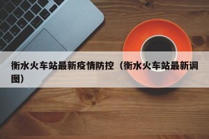 衡水火车站最新疫情防控（衡水火车站最新调图）