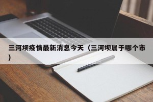 三河坝疫情最新消息今天（三河坝属于哪个市）