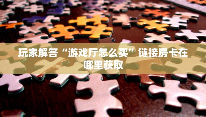 玩家解答“游戏厅怎么买”链接房卡在哪里获取
