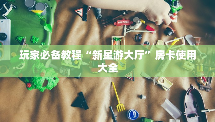 玩家必备教程“新星游大厅”房卡使用大全