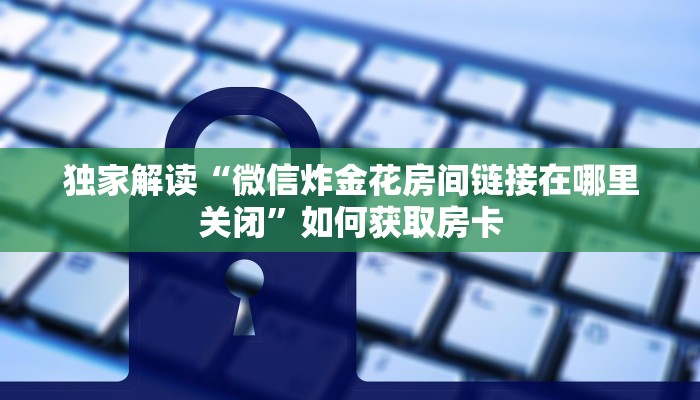 独家解读“微信炸金花房间链接在哪里关闭”如何获取房卡