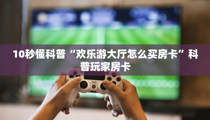 10秒懂科普“欢乐游大厅怎么买房卡”科普玩家房卡