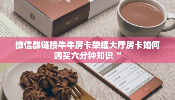 微信群链接牛牛房卡荣耀大厅房卡如何购买六分钟知识“