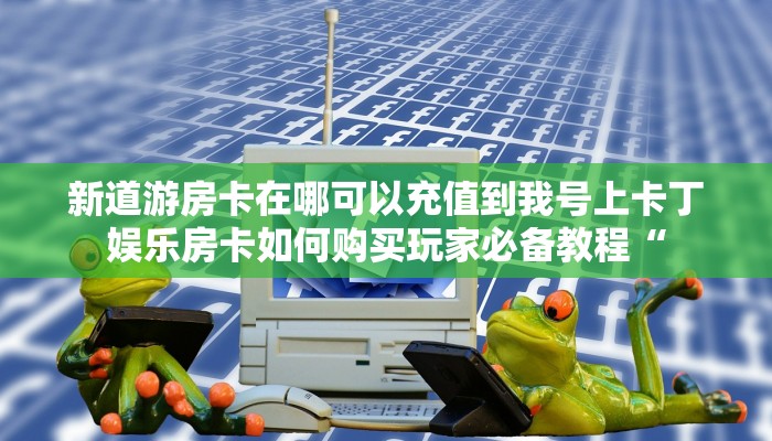 新道游房卡在哪可以充值到我号上卡丁娱乐房卡如何购买玩家必备教程“