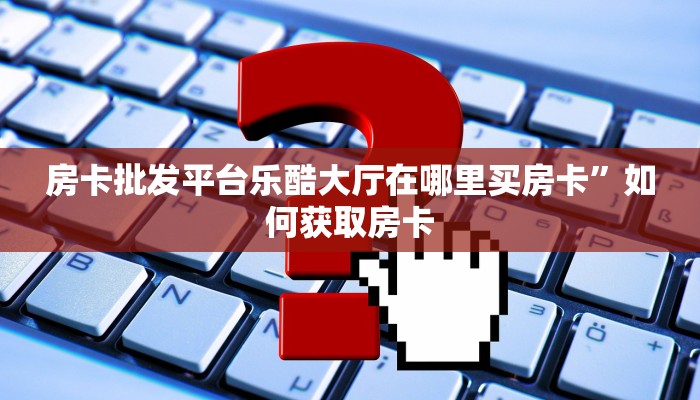 房卡批发平台乐酷大厅在哪里买房卡”如何获取房卡